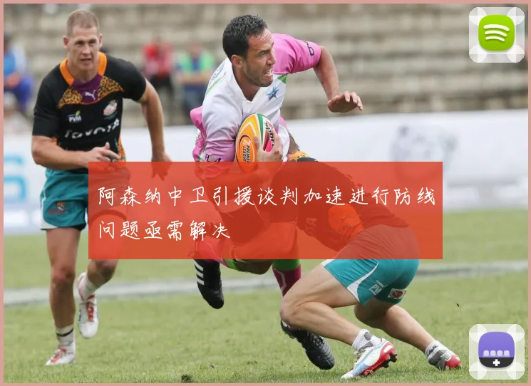 阿森纳中卫引援谈判加速进行防线问题亟需解决