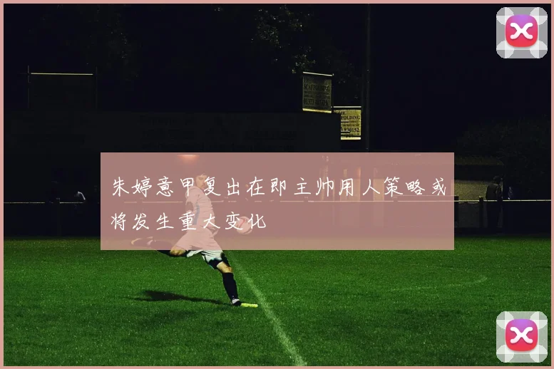 朱婷意甲复出在即主帅用人策略或将发生重大变化