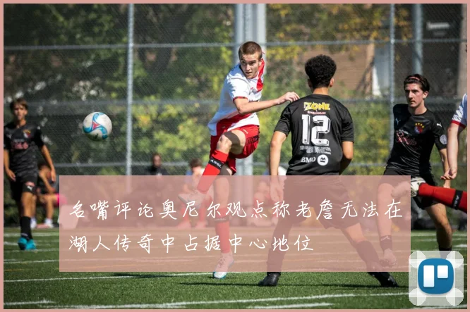 名嘴评论奥尼尔观点称老詹无法在湖人传奇中占据中心地位