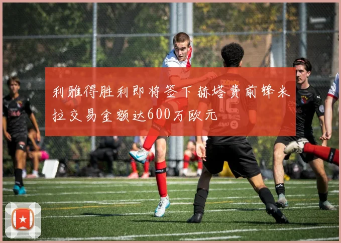 利雅得胜利即将签下赫塔费前锋米拉交易金额达600万欧元
