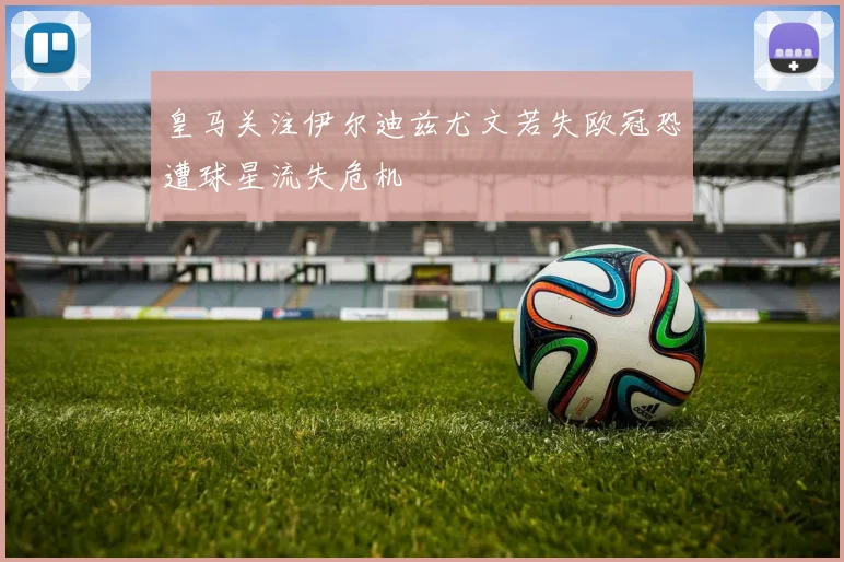 皇马关注伊尔迪兹尤文若失欧冠恐遭球星流失危机