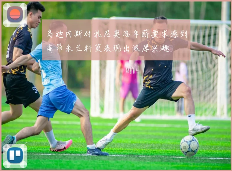 乌迪内斯对扎尼奥洛年薪要求感到高昂米兰科莫表现出浓厚兴趣