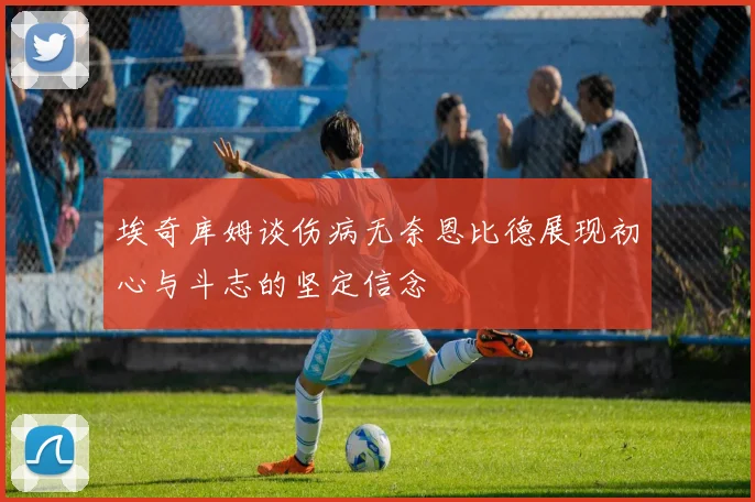 埃奇库姆谈伤病无奈恩比德展现初心与斗志的坚定信念