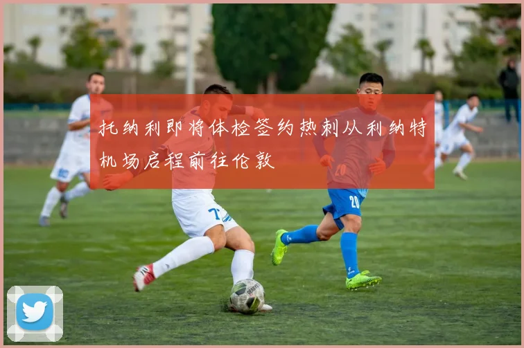 托纳利即将体检签约热刺从利纳特机场启程前往伦敦