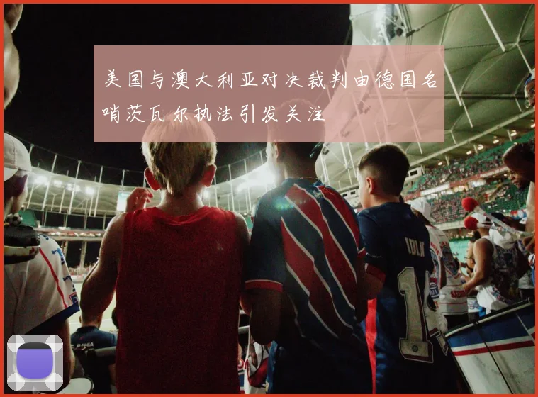 美国与澳大利亚对决裁判由德国名哨茨瓦尔执法引发关注