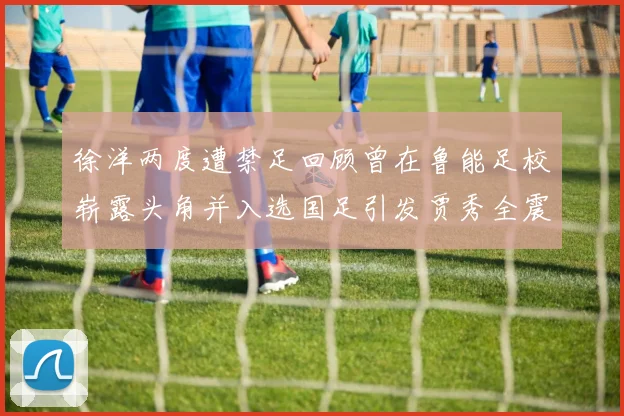徐洋两度遭禁足回顾曾在鲁能足校崭露头角并入选国足引发贾秀全震惊