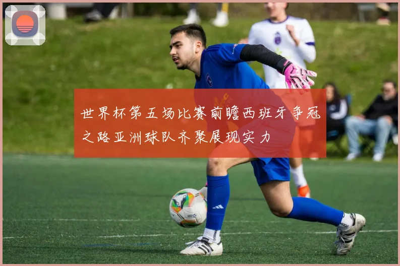 世界杯第五场比赛前瞻西班牙争冠之路亚洲球队齐聚展现实力