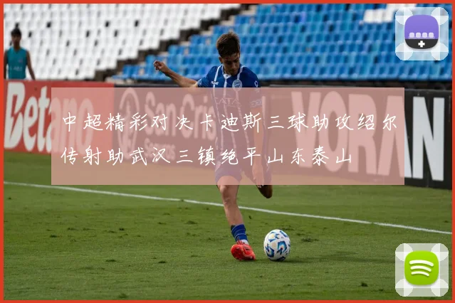 中超精彩对决卡迪斯三球助攻绍尔传射助武汉三镇绝平山东泰山