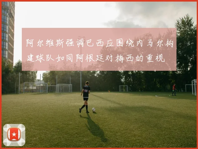 阿尔维斯强调巴西应围绕内马尔构建球队如同阿根廷对梅西的重视