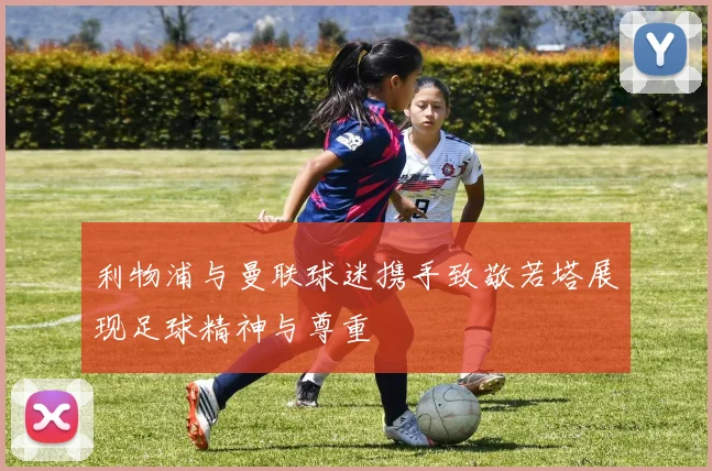 利物浦与曼联球迷携手致敬若塔展现足球精神与尊重
