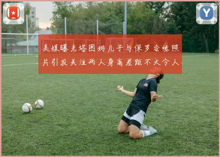 美媒曝光塔图姆儿子与保罗合练照片引发关注两人身高差距不大令人惊讶