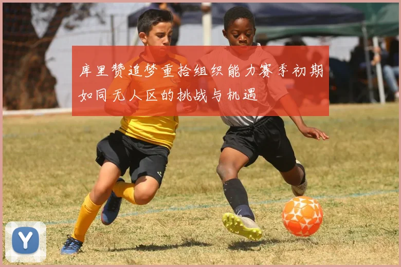 库里赞追梦重拾组织能力赛季初期如同无人区的挑战与机遇