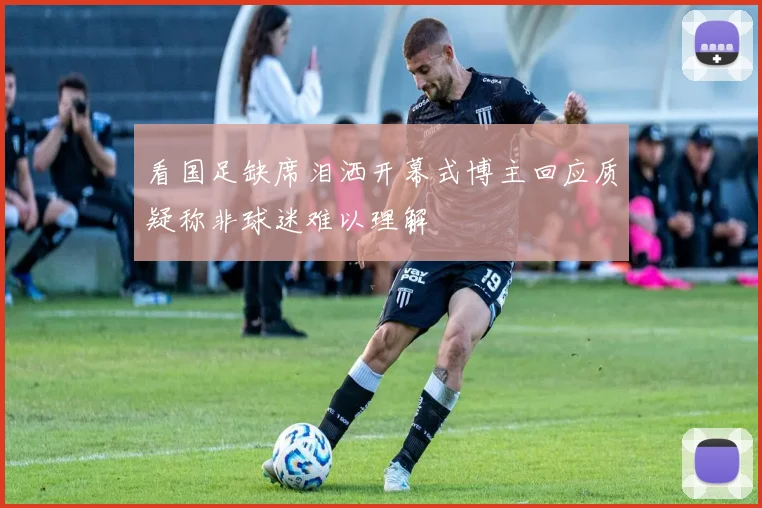 看国足缺席泪洒开幕式博主回应质疑称非球迷难以理解
