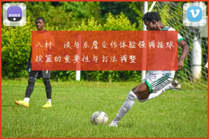 八村塁谈与东詹合作体验强调接球投篮的重要性与打法调整