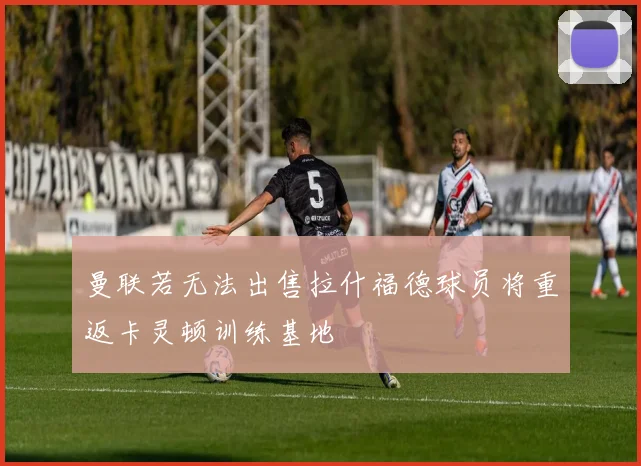 曼联若无法出售拉什福德球员将重返卡灵顿训练基地